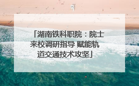 湖南铁科职院：院士来校调研指导 赋能轨道交通技术攻坚